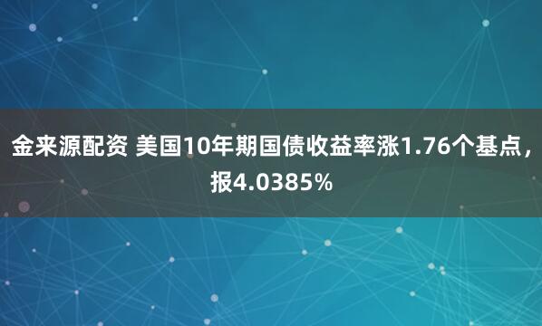 金来源配资 美国10年期国债收益率涨1.76个基点，报4.0385%