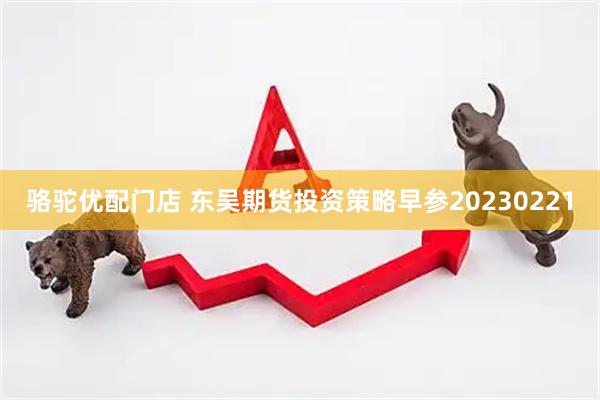 骆驼优配门店 东吴期货投资策略早参20230221