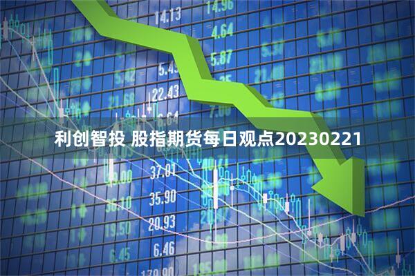 利创智投 股指期货每日观点20230221