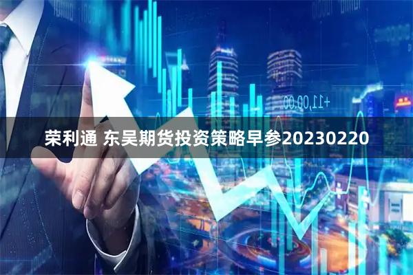 荣利通 东吴期货投资策略早参20230220