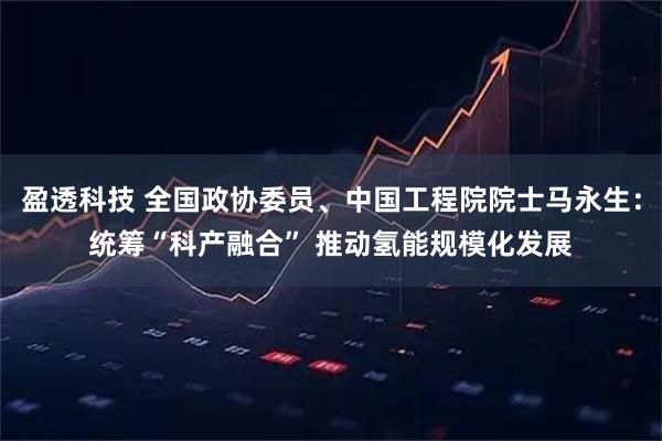 盈透科技 全国政协委员、中国工程院院士马永生：统筹“科产融合” 推动氢能规模化发展
