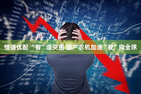 恒盛优配 “智”造突围 国产农机加速“驶”向全球