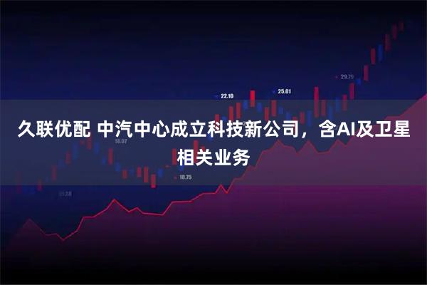 久联优配 中汽中心成立科技新公司，含AI及卫星相关业务