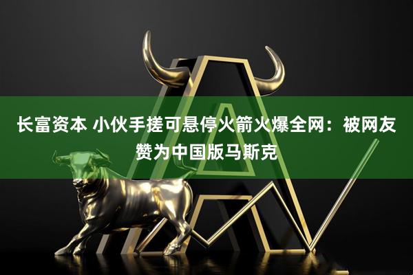 长富资本 小伙手搓可悬停火箭火爆全网：被网友赞为中国版马斯克