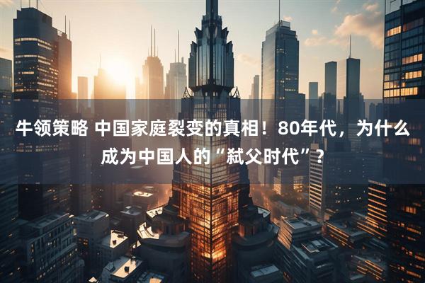 牛领策略 中国家庭裂变的真相！80年代，为什么成为中国人的“弑父时代”？