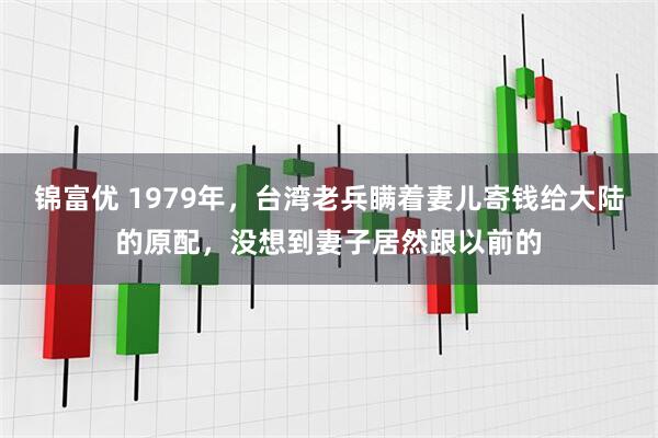 锦富优 1979年，台湾老兵瞒着妻儿寄钱给大陆的原配，没想到妻子居然跟以前的