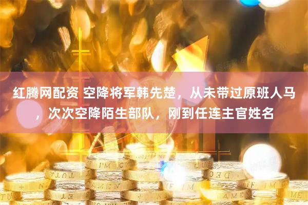 红腾网配资 空降将军韩先楚，从未带过原班人马，次次空降陌生部队，刚到任连主官姓名