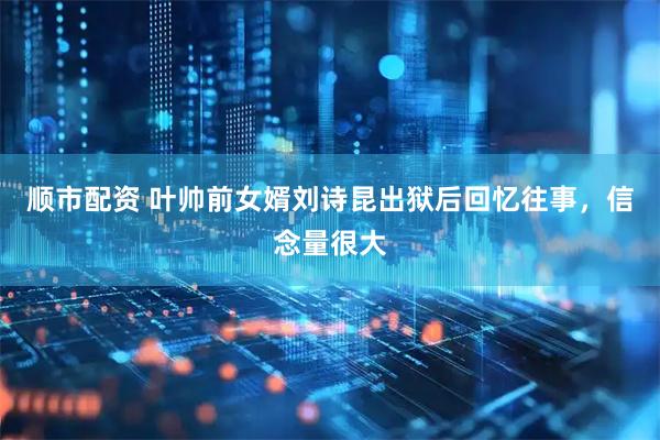 顺市配资 叶帅前女婿刘诗昆出狱后回忆往事，信念量很大