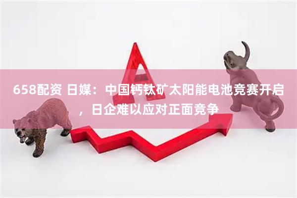 658配资 日媒：中国钙钛矿太阳能电池竞赛开启，日企难以应对正面竞争