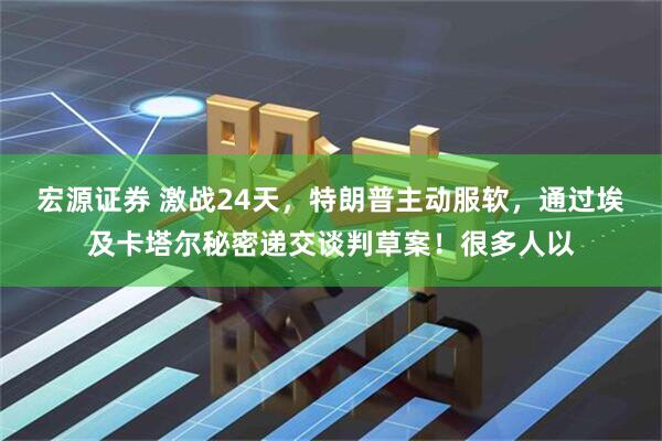 宏源证券 激战24天，特朗普主动服软，通过埃及卡塔尔秘密递交谈判草案！很多人以