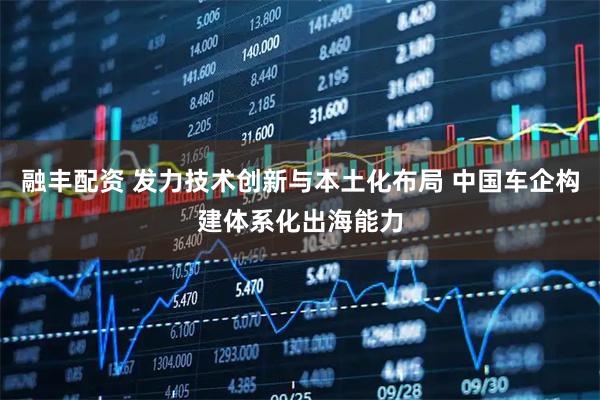 融丰配资 发力技术创新与本土化布局 中国车企构建体系化出海能力