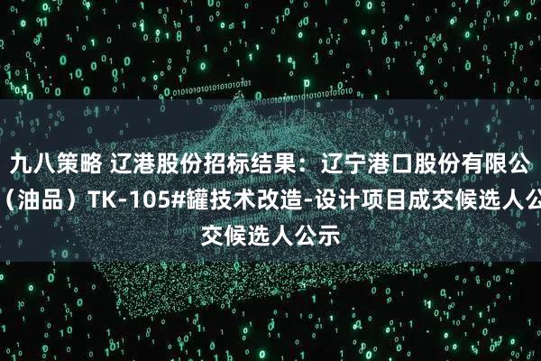 九八策略 辽港股份招标结果：辽宁港口股份有限公司（油品）TK-105#罐技术改造-设计项目成交候选人公示