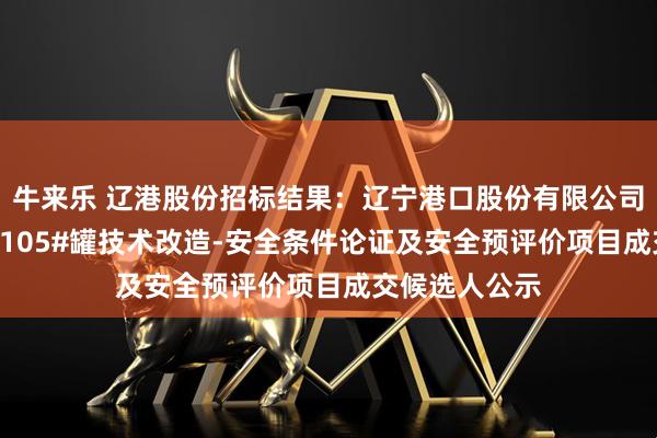 牛来乐 辽港股份招标结果：辽宁港口股份有限公司（油品）TK-105#罐技术改造-安全条件论证及安全预评价项目成交候选人公示