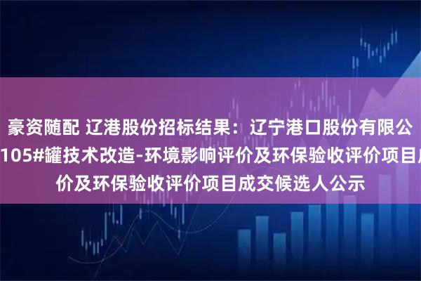 豪资随配 辽港股份招标结果：辽宁港口股份有限公司（油品）TK-105#罐技术改造-环境影响评价及环保验收评价项目成交候选人公示