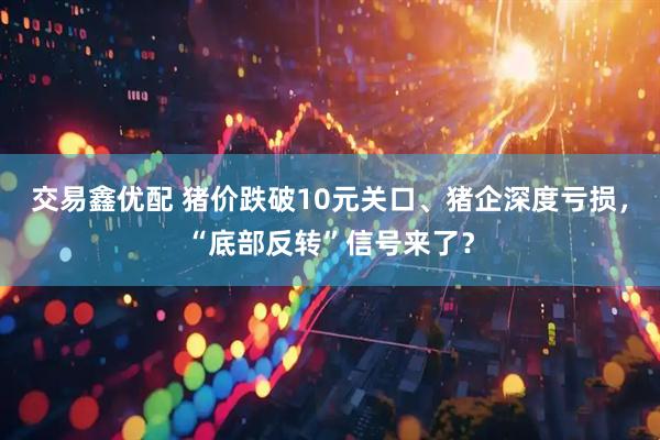 交易鑫优配 猪价跌破10元关口、猪企深度亏损，“底部反转”信号来了？