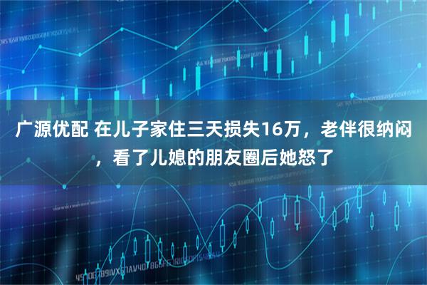 广源优配 在儿子家住三天损失16万，老伴很纳闷，看了儿媳的朋友圈后她怒了