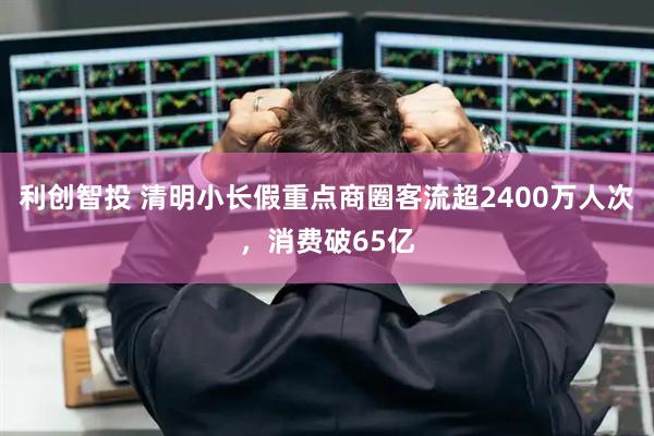 利创智投 清明小长假重点商圈客流超2400万人次,消费破65亿