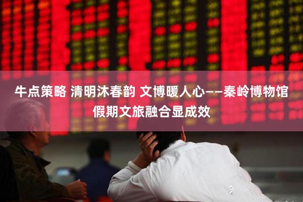 牛点策略 清明沐春韵 文博暖人心——秦岭博物馆假期文旅融合显成效