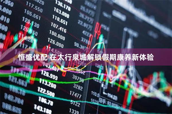 恒盛优配 在太行泉城解锁假期康养新体验