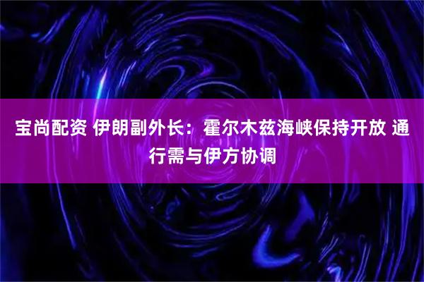 宝尚配资 伊朗副外长：霍尔木兹海峡保持开放 通行需与伊方协调