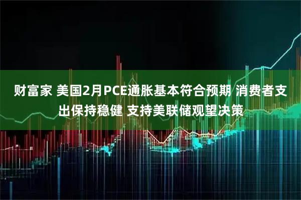财富家 美国2月PCE通胀基本符合预期 消费者支出保持稳健 支持美联储观望决策