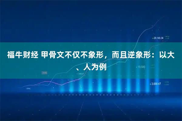 福牛财经 甲骨文不仅不象形，而且逆象形：以大、人为例
