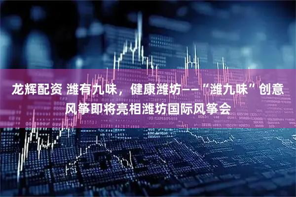 龙辉配资 潍有九味，健康潍坊——“潍九味”创意风筝即将亮相潍坊国际风筝会