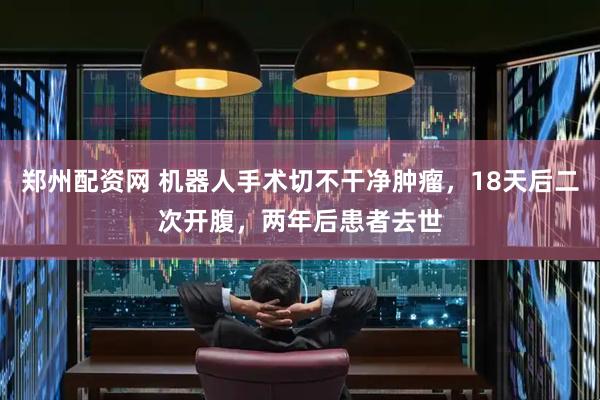 郑州配资网 机器人手术切不干净肿瘤，18天后二次开腹，两年后患者去世