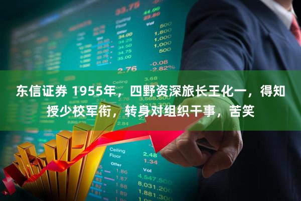 东信证券 1955年，四野资深旅长王化一，得知授少校军衔，转身对组织干事，苦笑