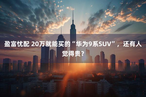 盈富忧配 20万就能买的“华为9系SUV”，还有人觉得贵？