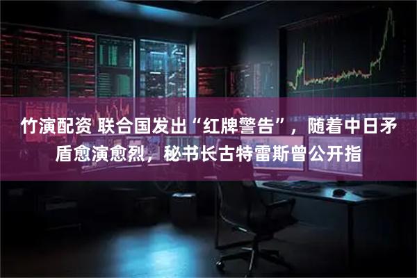竹演配资 联合国发出“红牌警告”，随着中日矛盾愈演愈烈，秘书长古特雷斯曾公开指