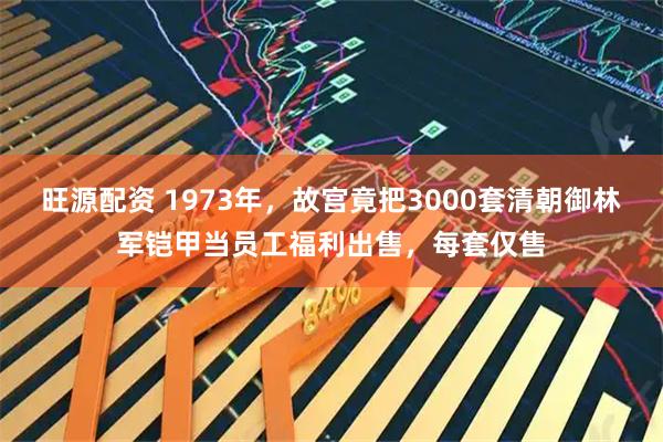 旺源配资 1973年，故宫竟把3000套清朝御林军铠甲当员工福利出售，每套仅售
