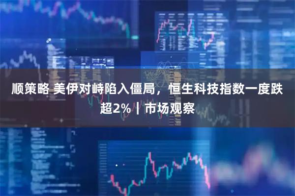 顺策略 美伊对峙陷入僵局，恒生科技指数一度跌超2%｜市场观察