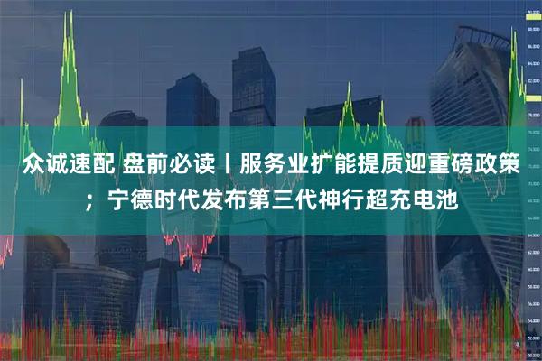 众诚速配 盘前必读丨服务业扩能提质迎重磅政策；宁德时代发布第三代神行超充电池