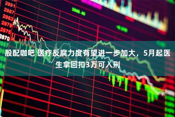 股配咖吧 医疗反腐力度有望进一步加大,5月起医生拿回扣3万可入刑
