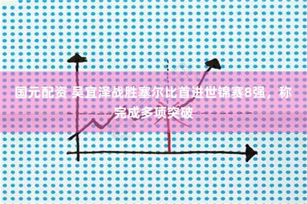 国元配资 吴宜泽战胜塞尔比首进世锦赛8强，称完成多项突破