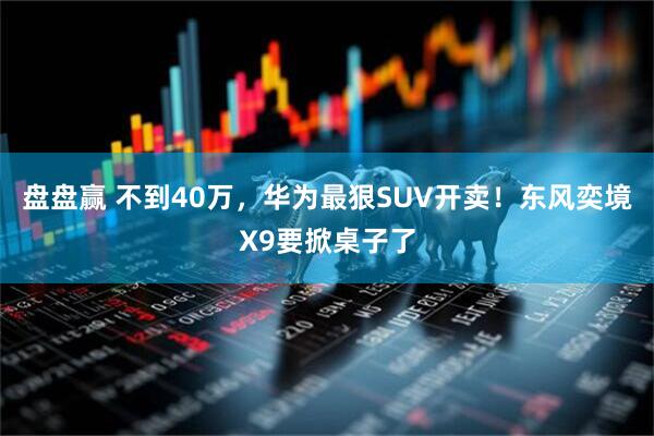 盘盘赢 不到40万，华为最狠SUV开卖！东风奕境X9要掀桌子了