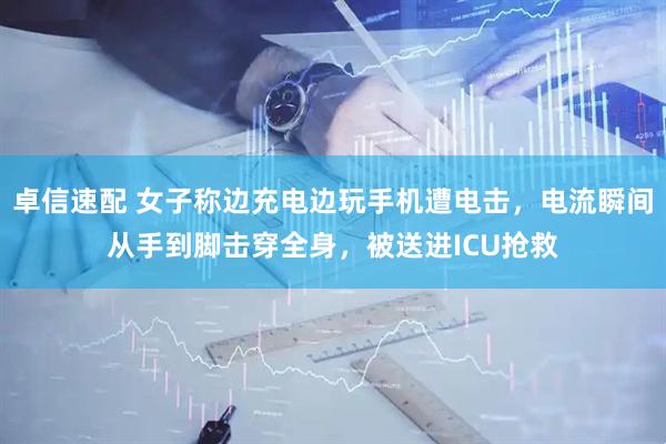 卓信速配 女子称边充电边玩手机遭电击，电流瞬间从手到脚击穿全身，被送进ICU抢救