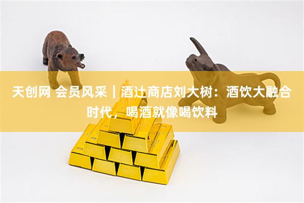 天创网 会员风采｜酒辻商店刘大树：酒饮大融合时代，喝酒就像喝饮料
