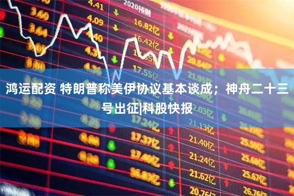 鸿运配资 特朗普称美伊协议基本谈成；神舟二十三号出征|科股快报