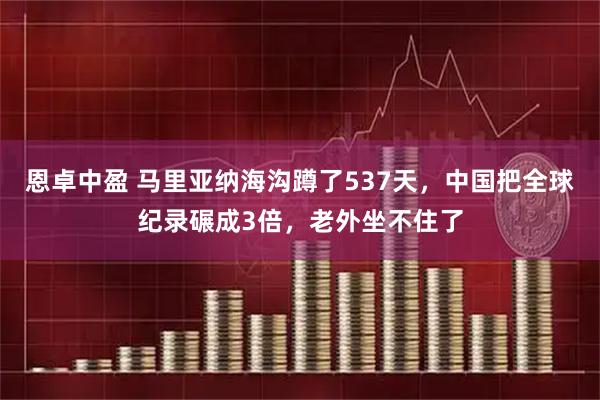 恩卓中盈 马里亚纳海沟蹲了537天，中国把全球纪录碾成3倍，老外坐不住了