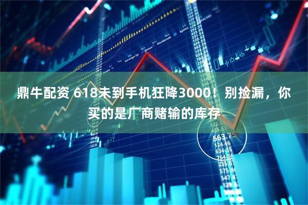 鼎牛配资 618未到手机狂降3000！别捡漏，你买的是厂商赌输的库存
