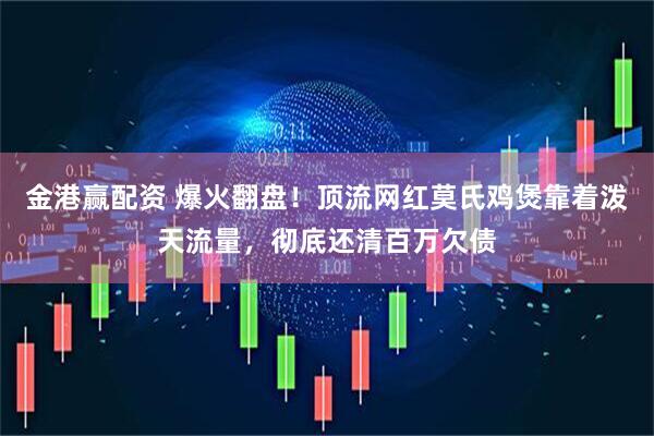 金港赢配资 爆火翻盘！顶流网红莫氏鸡煲靠着泼天流量，彻底还清百万欠债