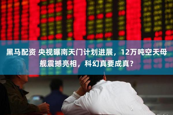 黑马配资 央视曝南天门计划进展，12万吨空天母舰震撼亮相，科幻真要成真？