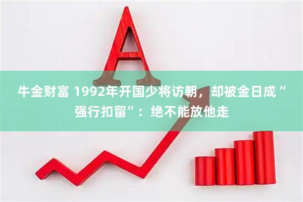 牛金财富 1992年开国少将访朝，却被金日成“强行扣留”：绝不能放他走