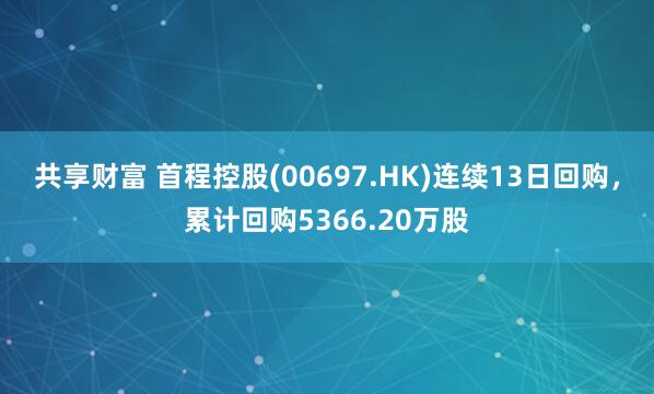 共享财富 首程控股(00697.HK)连续13日回购，累计回购5366.20万股