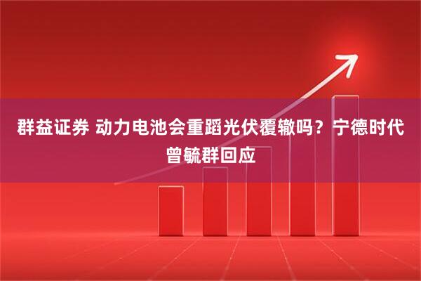 群益证券 动力电池会重蹈光伏覆辙吗？宁德时代曾毓群回应