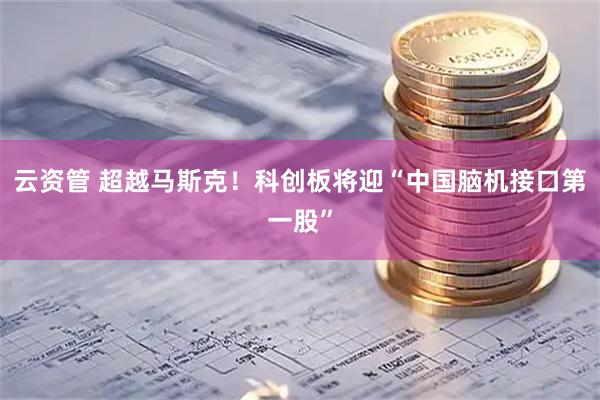 云资管 超越马斯克！科创板将迎“中国脑机接口第一股”