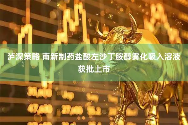泸深策略 南新制药盐酸左沙丁胺醇雾化吸入溶液获批上市
