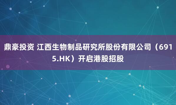鼎豪投资 江西生物制品研究所股份有限公司（6915.HK）开启港股招股
